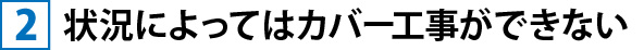 ②状況によってはカバー工事ができない