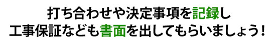 打ち合わせや決定事項を記録し工事保証なども書面を出してもらいましょう！