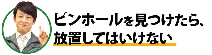 ピンホールを見つけたら、放置してはいけない