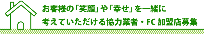 お客様の「笑顔」や「幸せ」を一緒に考えていただける協力業者・FC加盟店募集