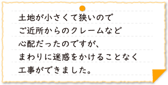 土地が小さくて狭いのでご近所からのクレームなど心配だったのですが、まわりに迷惑をかけることなく工事ができました。